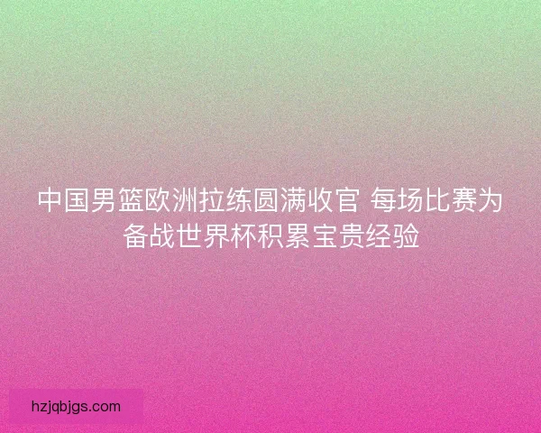 中国男篮欧洲拉练圆满收官 每场比赛为备战世界杯积累宝贵经验