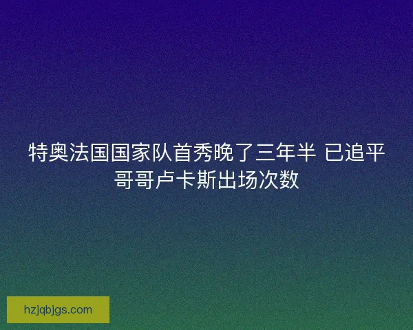 特奥法国国家队首秀晚了三年半 已追平哥哥卢卡斯出场次数 特奥法国国家队首秀晚了三年半 已追平哥哥卢卡斯出场次数