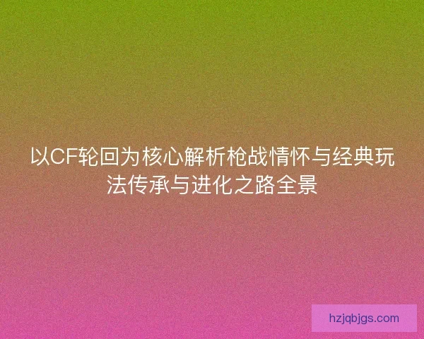 以CF轮回为核心解析枪战情怀与经典玩法传承与进化之路全景 以CF轮回为核心解析枪战情怀与经典玩法传承与进化之路全景