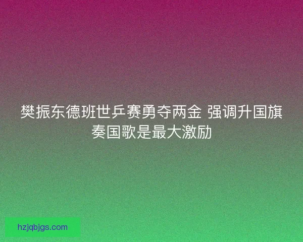 樊振东德班世乒赛勇夺两金 强调升国旗奏国歌是最大激励