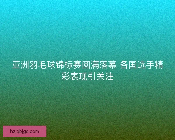 亚洲羽毛球锦标赛圆满落幕 各国选手精彩表现引关注