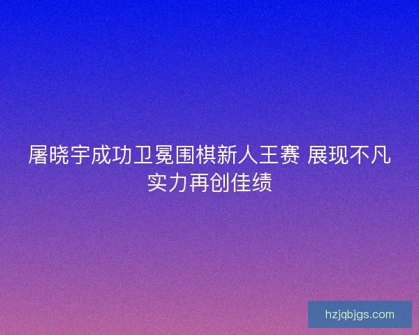 屠晓宇成功卫冕围棋新人王赛 展现不凡实力再创佳绩