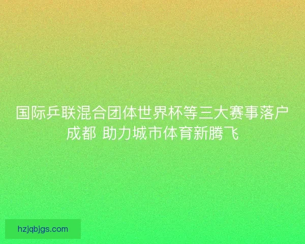 国际乒联混合团体世界杯等三大赛事落户成都 助力城市体育新腾飞 国际乒联混合团体世界杯等三大赛事落户成都 助力城市体育新腾飞