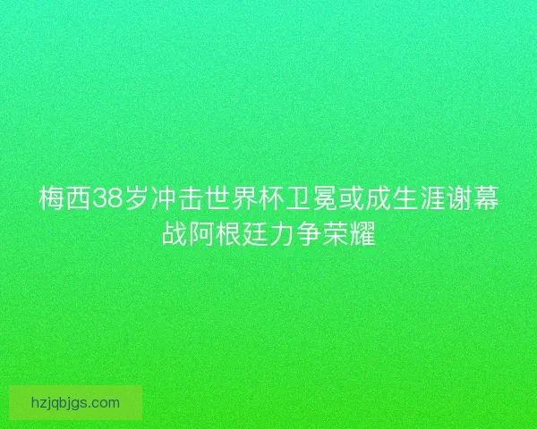 梅西38岁冲击世界杯卫冕或成生涯谢幕战阿根廷力争荣耀 梅西38岁冲击世界杯卫冕或成生涯谢幕战阿根廷力争荣耀