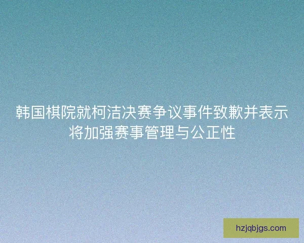 韩国棋院就柯洁决赛争议事件致歉并表示将加强赛事管理与公正性 韩国棋院就柯洁决赛争议事件致歉并表示将加强赛事管理与公正性