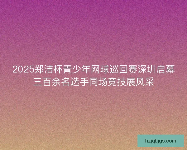 2025郑洁杯青少年网球巡回赛深圳启幕三百余名选手同场竞技展风采