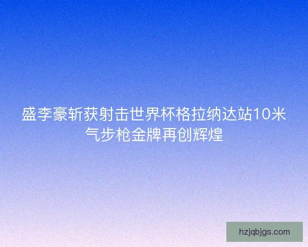 盛李豪斩获射击世界杯格拉纳达站10米气步枪金牌再创辉煌