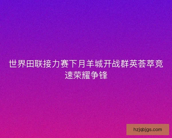 世界田联接力赛下月羊城开战群英荟萃竞速荣耀争锋