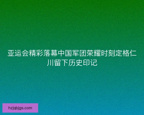 亚运会精彩落幕中国军团荣耀时刻定格仁川留下历史印记 亚运会精彩落幕中国军团荣耀时刻定格仁川留下历史印记