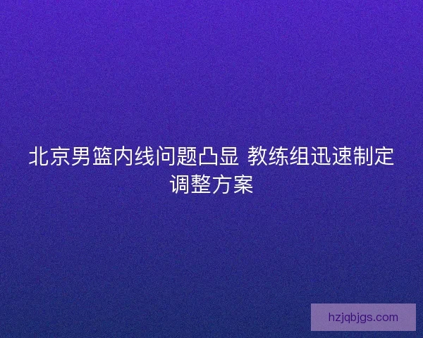 北京男篮内线问题凸显 教练组迅速制定调整方案 北京男篮内线问题凸显 教练组迅速制定调整方案