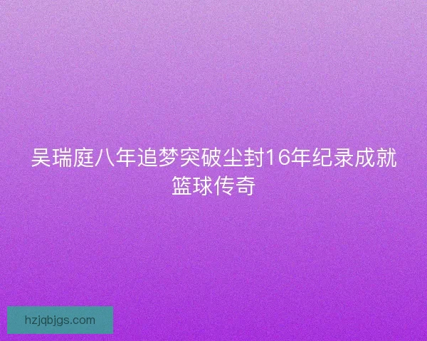 吴瑞庭八年追梦突破尘封16年纪录成就篮球传奇