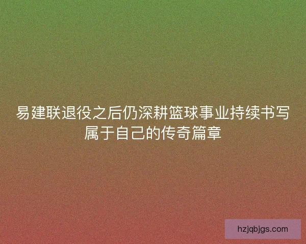 易建联退役之后仍深耕篮球事业持续书写属于自己的传奇篇章